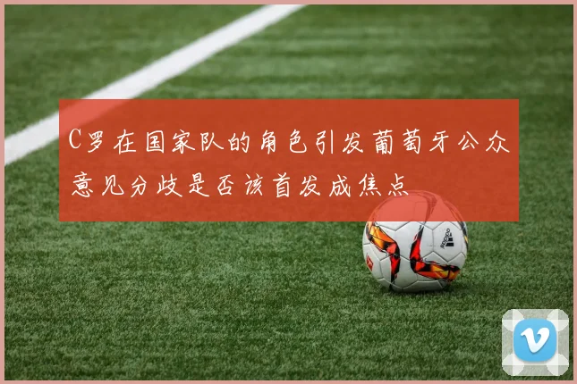 C罗在国家队的角色引发葡萄牙公众意见分歧是否该首发成焦点