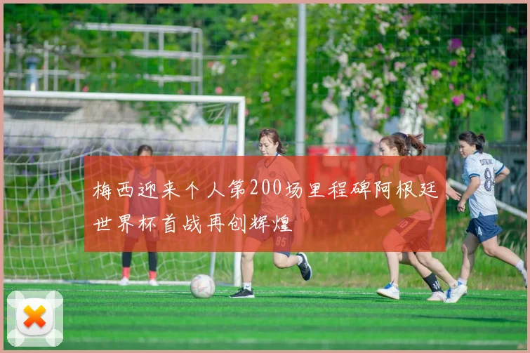 梅西迎来个人第200场里程碑阿根廷世界杯首战再创辉煌
