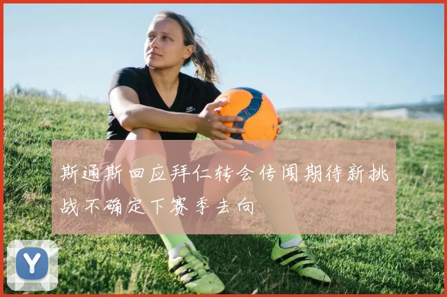 斯通斯回应拜仁转会传闻期待新挑战不确定下赛季去向