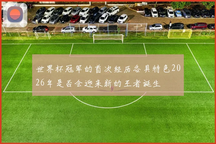 世界杯冠军的首次经历各具特色2026年是否会迎来新的王者诞生