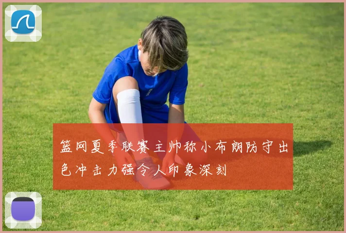 篮网夏季联赛主帅称小布朗防守出色冲击力强令人印象深刻