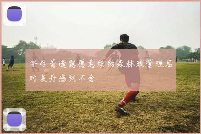 字母哥透露愿意续约森林狼管理层对麦丹感到不舍
