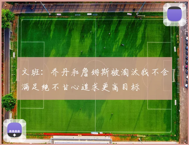 文班：乔丹和詹姆斯被淘汰我不会满足绝不甘心追求更高目标