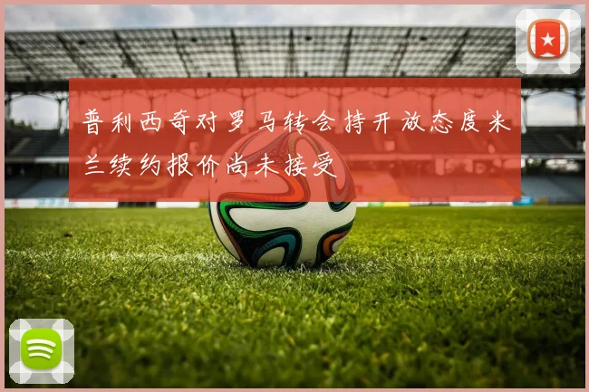 普利西奇对罗马转会持开放态度米兰续约报价尚未接受