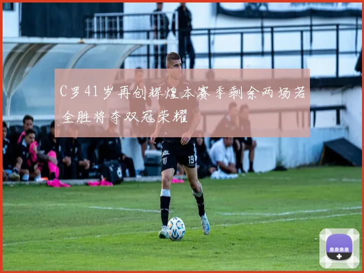 C罗41岁再创辉煌本赛季剩余两场若全胜将夺双冠荣耀