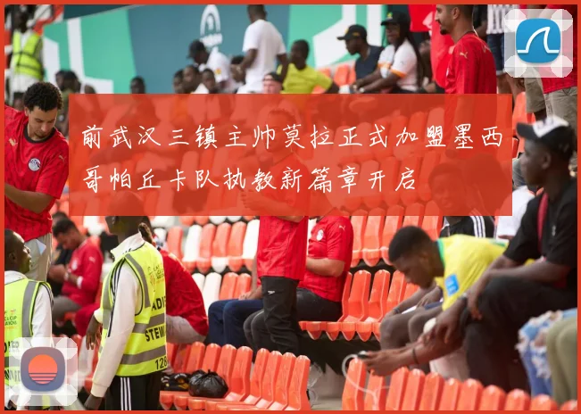 前武汉三镇主帅莫拉正式加盟墨西哥帕丘卡队执教新篇章开启