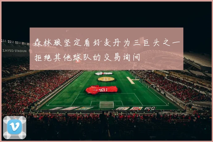 森林狼坚定看好麦丹为三巨头之一拒绝其他球队的交易询问