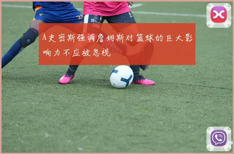 A史密斯强调詹姆斯对篮球的巨大影响力不应被忽视
