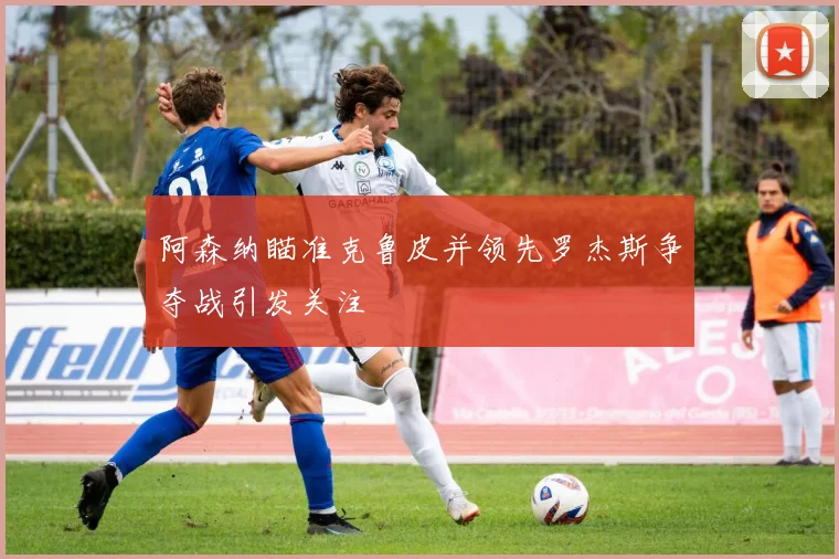 阿森纳瞄准克鲁皮并领先罗杰斯争夺战引发关注