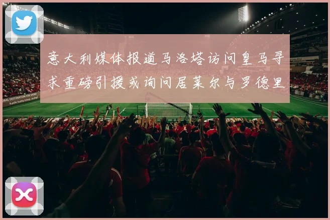意大利媒体报道马洛塔访问皇马寻求重磅引援或询问居莱尔与罗德里戈