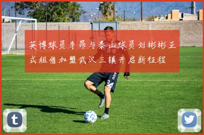 英博球员李昂与泰山球员刘彬彬正式租借加盟武汉三镇开启新征程