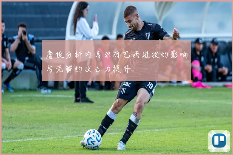 詹俊分析内马尔对巴西进攻的影响与无解的攻击力提升
