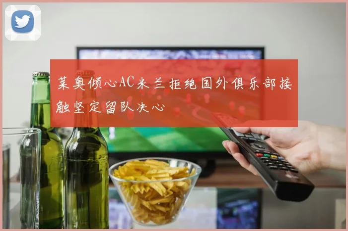 莱奥倾心AC米兰拒绝国外俱乐部接触坚定留队决心
