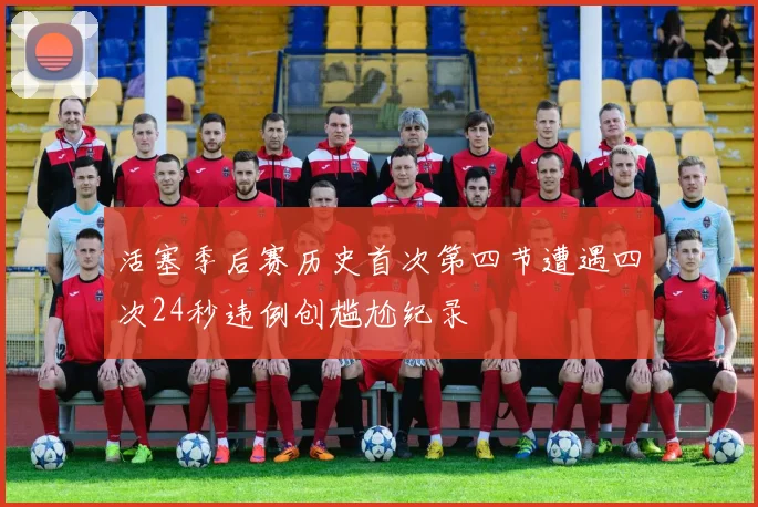活塞季后赛历史首次第四节遭遇四次24秒违例创尴尬纪录