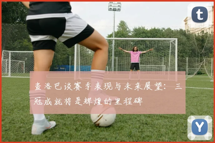 查洛巴谈赛季表现与未来展望：三冠成就将是辉煌的里程碑