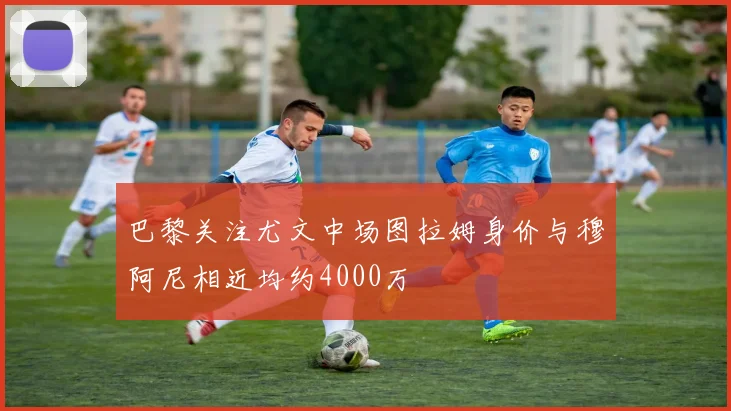 巴黎关注尤文中场图拉姆身价与穆阿尼相近均约4000万