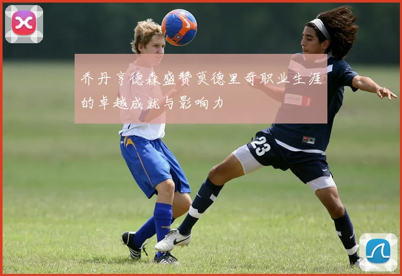 乔丹亨德森盛赞莫德里奇职业生涯的卓越成就与影响力