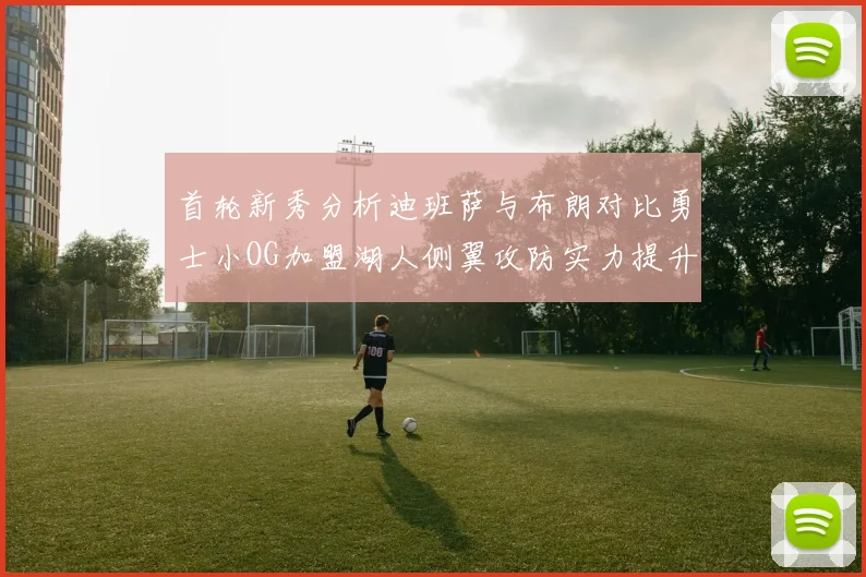 首轮新秀分析迪班萨与布朗对比勇士小OG加盟湖人侧翼攻防实力提升