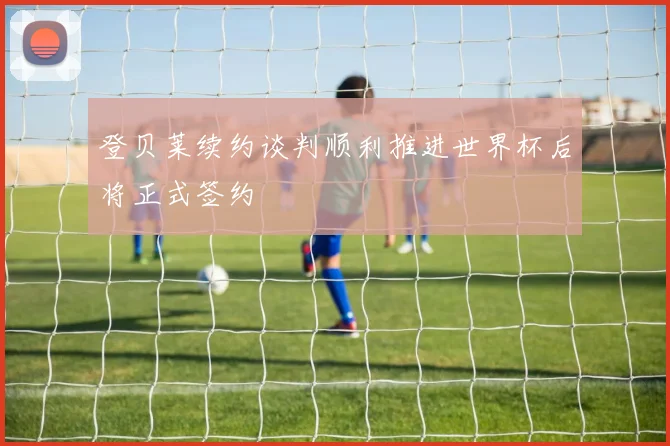 登贝莱续约谈判顺利推进世界杯后将正式签约