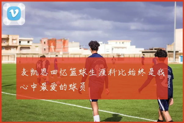 麦凯恩回忆篮球生涯科比始终是我心中最爱的球员