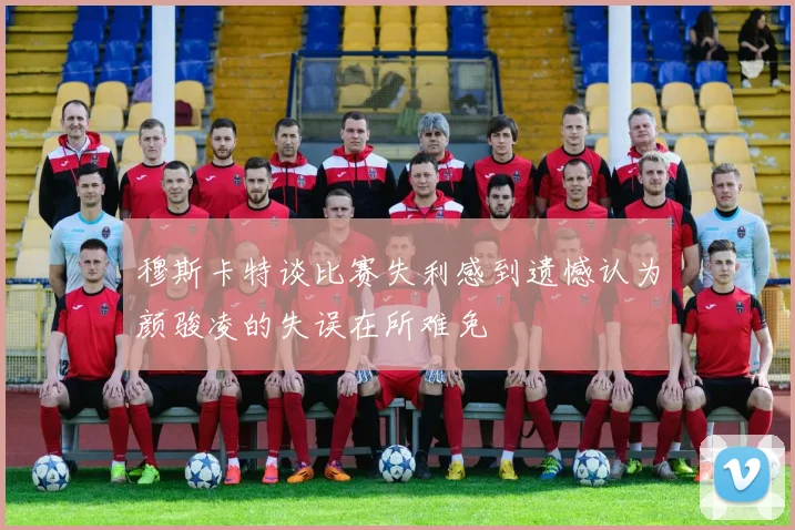 穆斯卡特谈比赛失利感到遗憾认为颜骏凌的失误在所难免