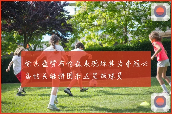 徐杰盛赞布伦森表现称其为夺冠必备的关键拼图和五星级球员
