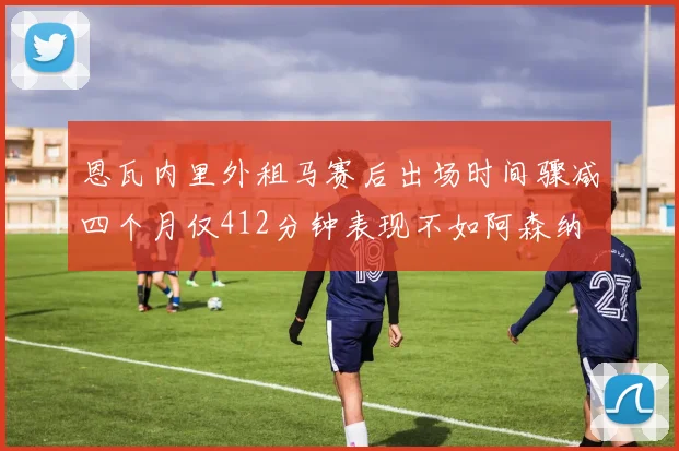 恩瓦内里外租马赛后出场时间骤减四个月仅412分钟表现不如阿森纳