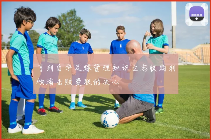 亨利自学足球管理知识立志收购利物浦击败曼联的决心