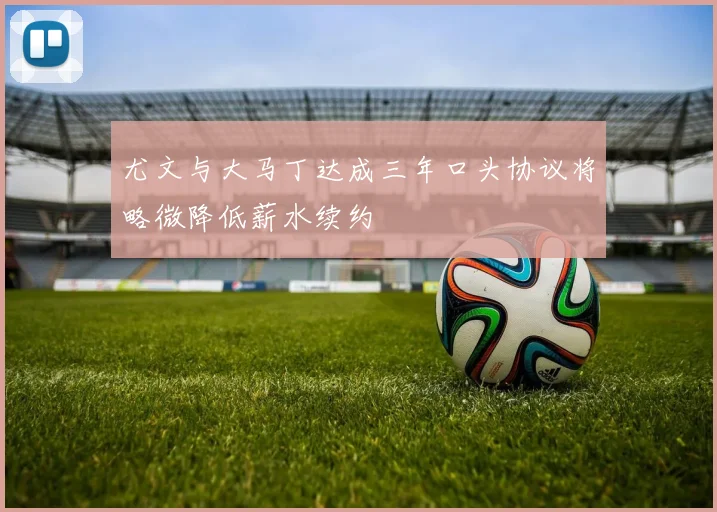 尤文与大马丁达成三年口头协议将略微降低薪水续约