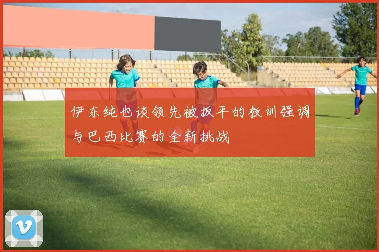 伊东纯也谈领先被扳平的教训强调与巴西比赛的全新挑战