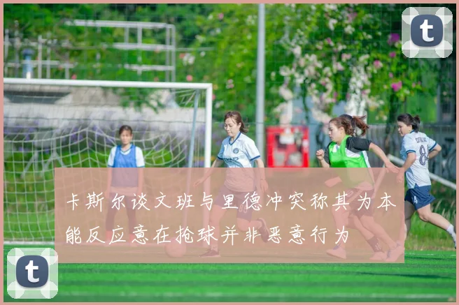 卡斯尔谈文班与里德冲突称其为本能反应意在抢球并非恶意行为
