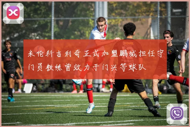 米伦科吉利奇正式加盟鹏城担任守门员教练曾效力于门兴等球队